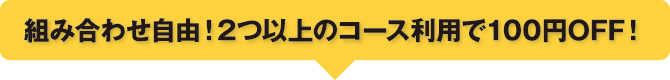組み合わせ自由!2つ以上のコース利用で100円OFF! 組み合わせ自由!2つ以上のコース利用で100円OFF!